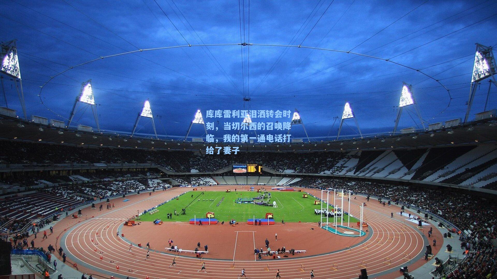 库库雷利亚泪洒转会时刻，当切尔西的召唤降临，我的第一通电话打给了妻子