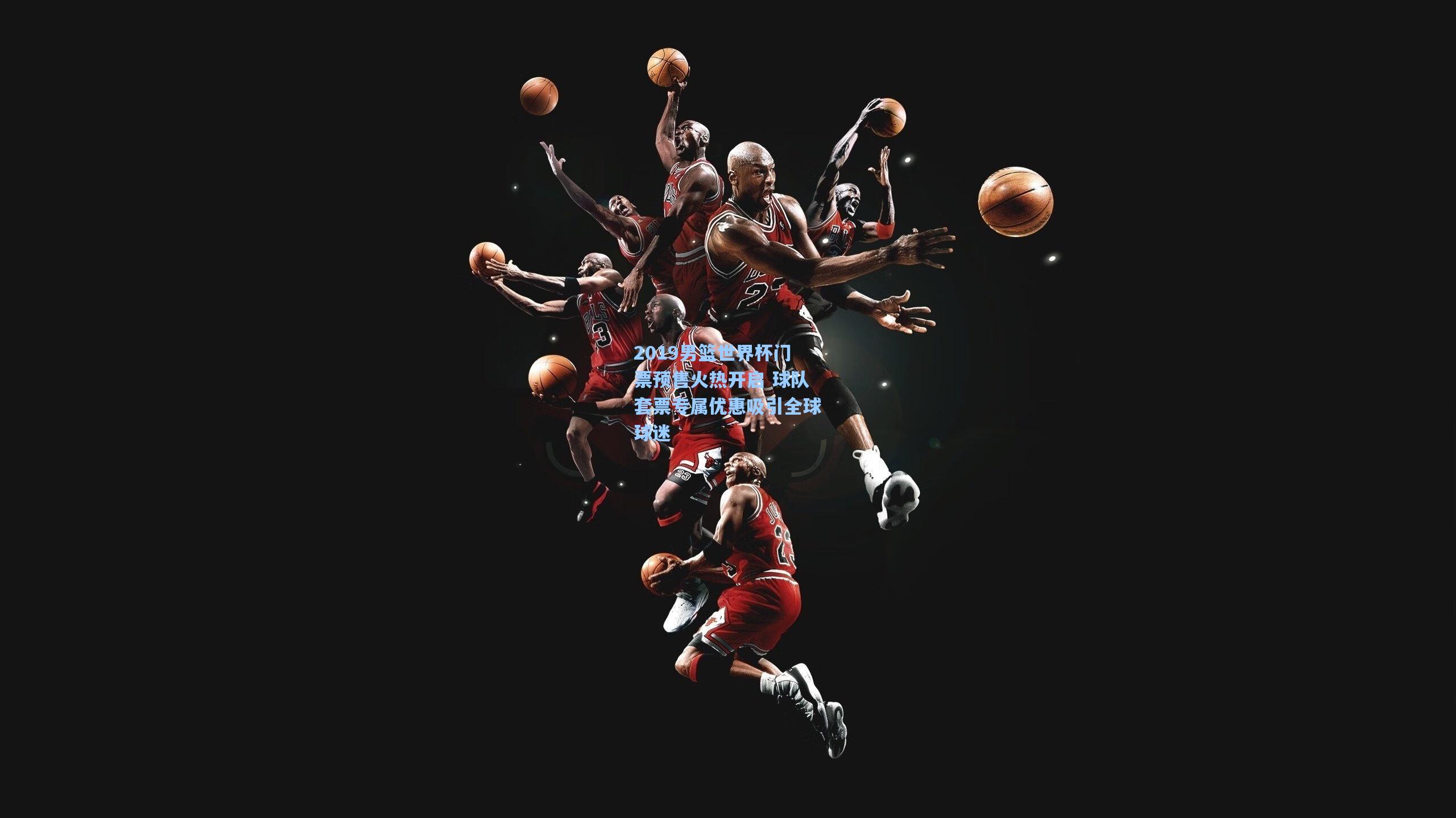 2019男篮世界杯门票预售火热开启 球队套票专属优惠吸引全球球迷