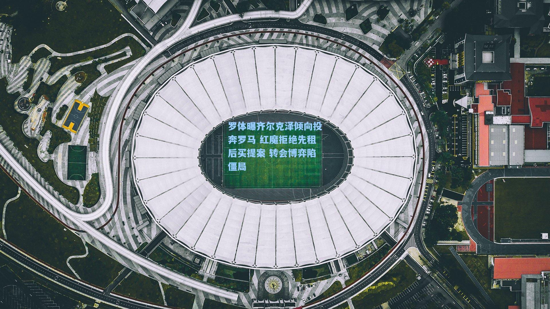 罗体曝齐尔克泽倾向投奔罗马 红魔拒绝先租后买提案 转会博弈陷僵局